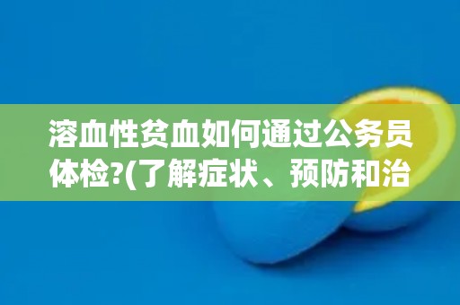 溶血性贫血如何通过公务员体检?(了解症状、预防和治疗方法) 溶血性贫血如何通过公务员体检?(了解症状、预防和治疗方法)