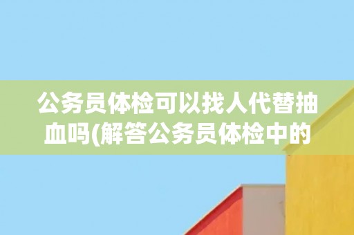 公务员体检可以找人代替抽血吗(解答公务员体检中的疑惑)