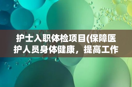 护士入职体检项目(保障医护人员身体健康，提高工作效率)