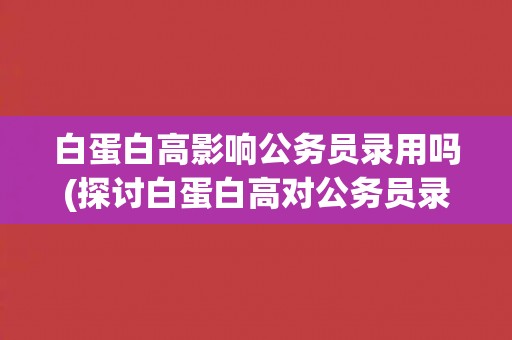 白蛋白高影响公务员录用吗(探讨白蛋白高对公务员录用的影响因素) 白蛋白高影响公务员录用吗(探讨白蛋白高对公务员录用的影响因素)