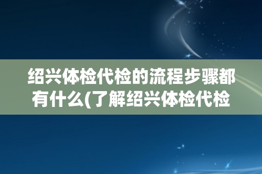 绍兴体检代检的流程步骤都有什么(了解绍兴体检代检的详细流程步骤) 绍兴体检代检的流程步骤都有什么(了解绍兴体检代检的详细流程步骤)