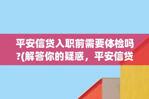 平安信贷入职前需要体检吗?(解答你的疑惑,平安信贷入职前体检详解) 平安信贷入职前需要体检吗?(解答你的疑惑,平安信贷入职前体检详解)