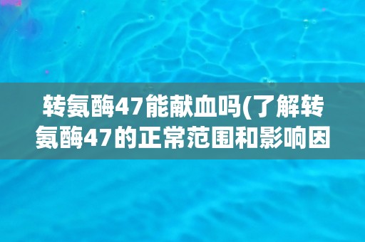转氨酶47能献血吗(了解转氨酶47的正常范围和影响因素)