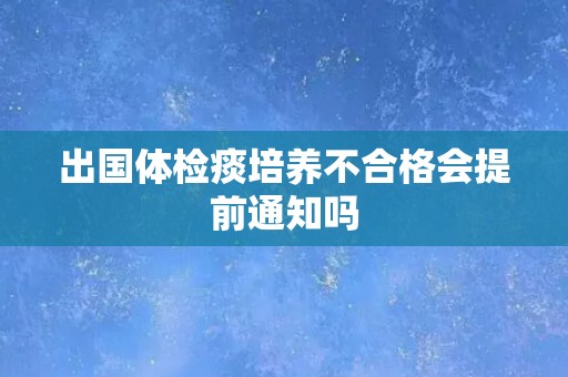 出国体检痰培养不合格会提前通知吗 出国体检痰培养不合格会提前通知吗