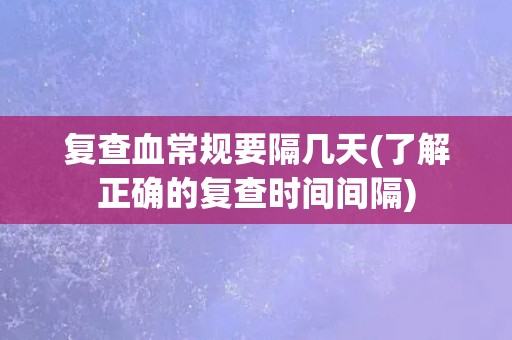 复查血常规要隔几天(了解正确的复查时间间隔)