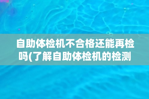 自助体检机不合格还能再检吗(了解自助体检机的检测标准和质量控制措施)