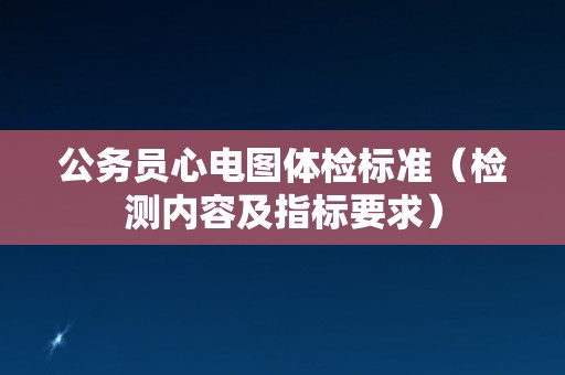 公务员心电图体检标准(检测内容及指标要求) 公务员心电图体检标准(检测内容及指标要求)