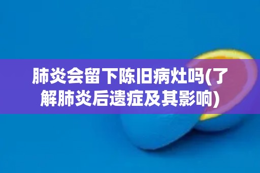 肺炎会留下陈旧病灶吗(了解肺炎后遗症及其影响)