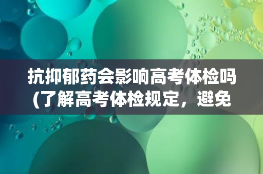 抗抑郁药会影响高考体检吗(了解高考体检规定,避免不必要的麻烦) 抗抑郁药会影响高考体检吗(了解高考体检规定,避免不必要的麻烦)
