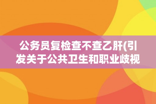 公务员复检查不查乙肝(引发关于公共卫生和职业歧视的争议) 公务员复检查不查乙肝(引发关于公共卫生和职业歧视的争议)