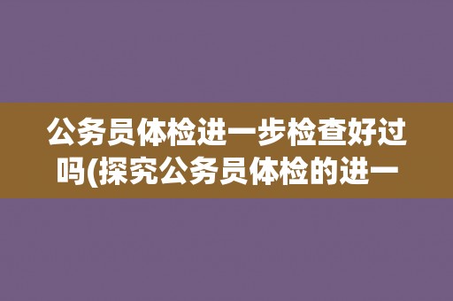 公务员体检进一步检查好过吗(探究公务员体检的进一步检查流程与难度)