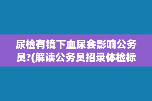 尿检有镜下血尿会影响公务员?(解读公务员招录体检标准中的镜下血尿问题) 尿检有镜下血尿会影响公务员?(解读公务员招录体检标准中的镜下血尿问题)