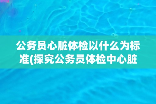 公务员心脏体检以什么为标准(探究公务员体检中心脏检查的指标和方法)