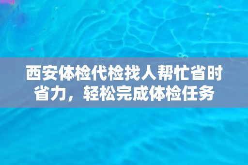 西安体检代检找人帮忙省时省力,轻松完成体检任务 西安体检代检找人帮忙省时省力,轻松完成体检任务