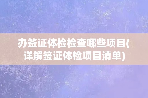 办签证体检检查哪些项目(详解签证体检项目清单) 办签证体检检查哪些项目(详解签证体检项目清单)