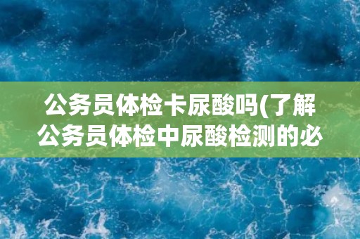 公务员体检卡尿酸吗(了解公务员体检中尿酸检测的必要性和相关注意事项)