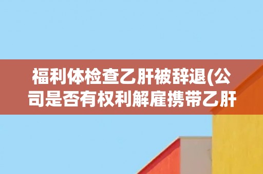 福利体检查乙肝被辞退(公司是否有权利解雇携带乙肝病毒员工？)