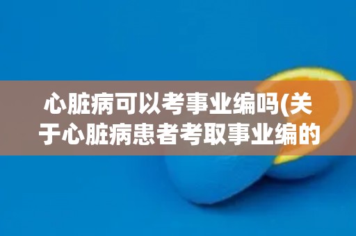 心脏病可以考事业编吗(关于心脏病患者考取事业编的相关规定和注意事项)