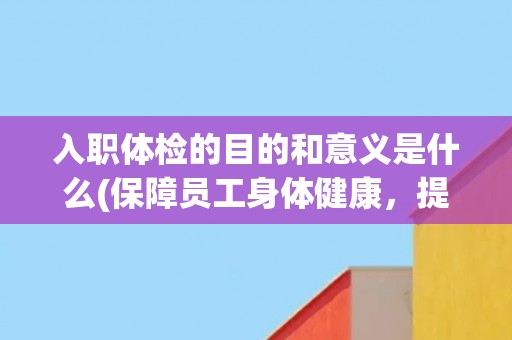 入职体检的目的和意义是什么(保障员工身体健康，提高企业生产效率)