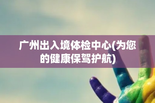 广州出入境体检中心(为您的健康保驾护航)