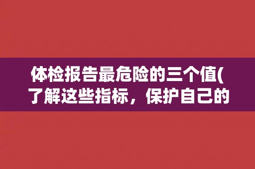 体检报告最危险的三个值(了解这些指标，保护自己的健康)