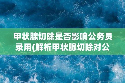 甲状腺切除是否影响公务员录用(解析甲状腺切除对公务员录用资格的影响)