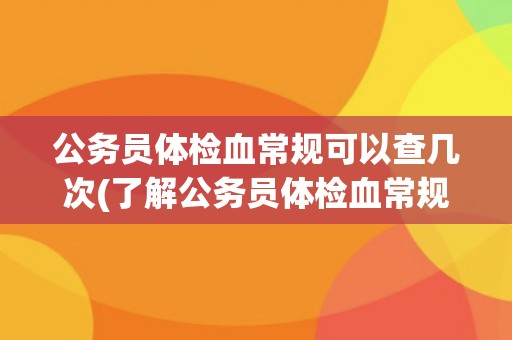 公务员体检血常规可以查几次(了解公务员体检血常规的相关规定和注意事项)