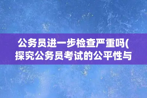 公务员进一步检查严重吗(探究公务员考试的公平性与透明度)