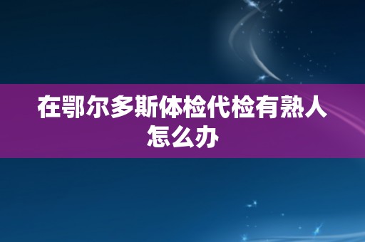 在鄂尔多斯体检代检有熟人怎么办