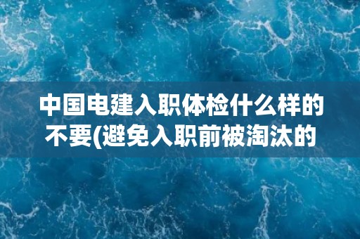 中国电建入职体检什么样的不要(避免入职前被淘汰的几个关键点)