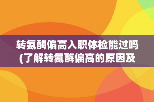 转氨酶偏高入职体检能过吗(了解转氨酶偏高的原因及应对措施)