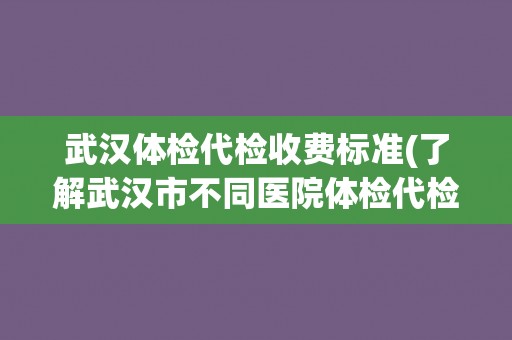 武汉体检代检收费标准(了解武汉市不同医院体检代检服务价格差异)
