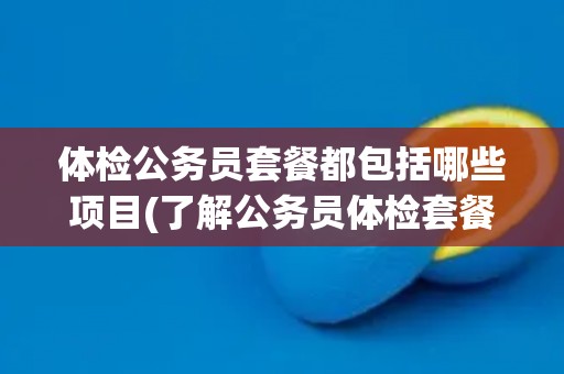 体检公务员套餐都包括哪些项目(了解公务员体检套餐的详细内容和注意事项)