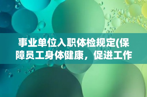 事业单位入职体检规定(保障员工身体健康，促进工作效率提升)