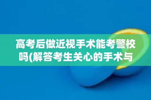高考后做近视手术能考警校吗(解答考生关心的手术与警校相关问题)