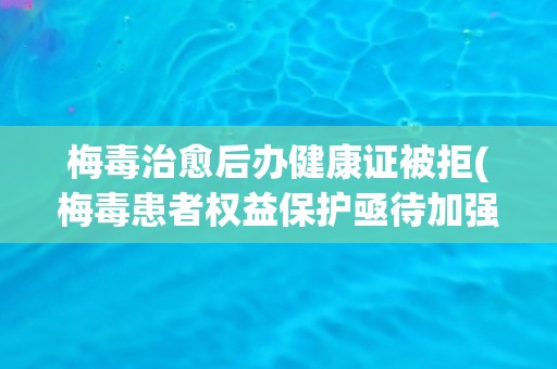 梅毒治愈后办健康证被拒(梅毒患者权益保护亟待加强)