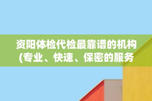 资阳体检代检最靠谱的机构(专业、快速、保密的服务保障)