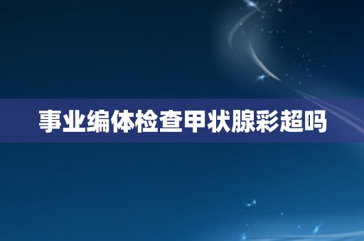 事业编体检查甲状腺彩超吗