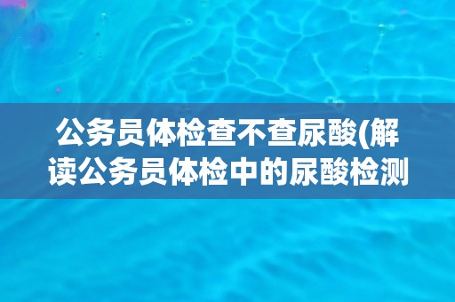 公务员体检查不查尿酸(解读公务员体检中的尿酸检测问题)