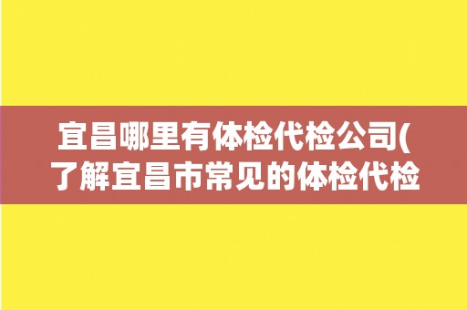 宜昌哪里有体检代检公司(了解宜昌市常见的体检代检公司推荐)
