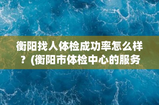 衡阳找人体检成功率怎么样？(衡阳市体检中心的服务质量如何？)