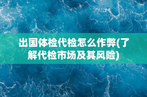 出国体检代检怎么作弊(了解代检市场及其风险)