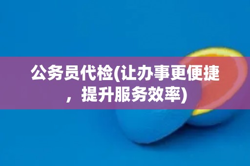 公务员代检(让办事更便捷，提升服务效率)