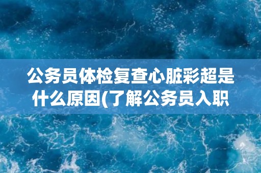 公务员体检复查心脏彩超是什么原因(了解公务员入职体检的要求和流程)