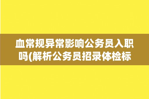 血常规异常影响公务员入职吗(解析公务员招录体检标准与注意事项)