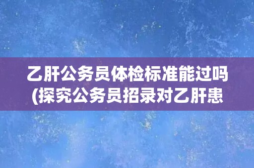 乙肝公务员体检标准能过吗(探究公务员招录对乙肝患者的限制程度)