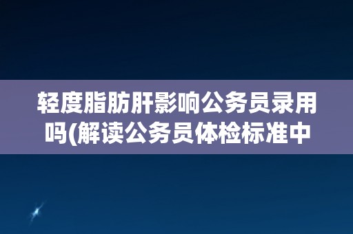 轻度脂肪肝影响公务员录用吗(解读公务员体检标准中的脂肪肝问题)