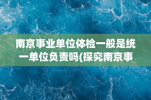 南京事业单位体检一般是统一单位负责吗(探究南京事业单位体检的组织方式)