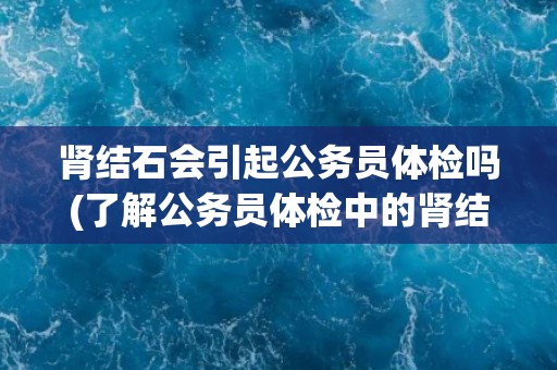 肾结石会引起公务员体检吗(了解公务员体检中的肾结石检查要点)