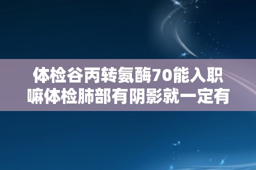 体检谷丙转氨酶70能入职嘛体检肺部有阴影就一定有问题吗 体检谷丙转氨酶70能入职嘛体检肺部有阴影就一定有问题吗